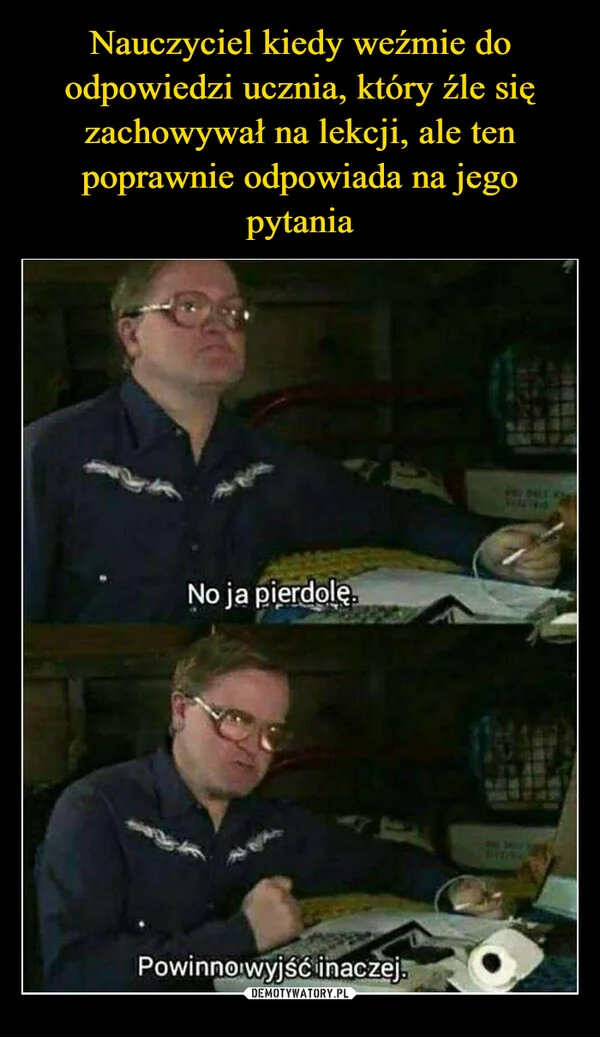 
    Nauczyciel kiedy weźmie do odpowiedzi ucznia, który źle się zachowywał na lekcji, ale ten poprawnie odpowiada na jego pytania