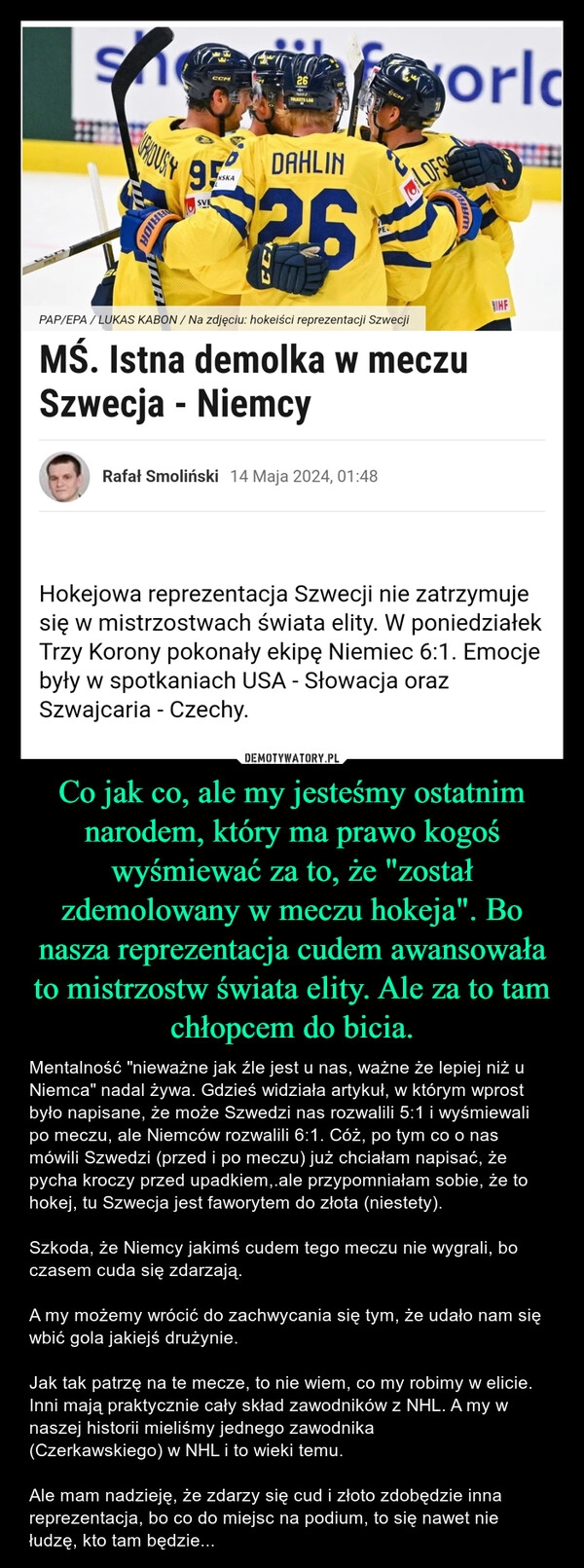 
    Co jak co, ale my jesteśmy ostatnim narodem, który ma prawo kogoś wyśmiewać za to, że "został zdemolowany w meczu hokeja". Bo nasza reprezentacja cudem awansowała to mistrzostw świata elity. Ale za to tam chłopcem do bicia.