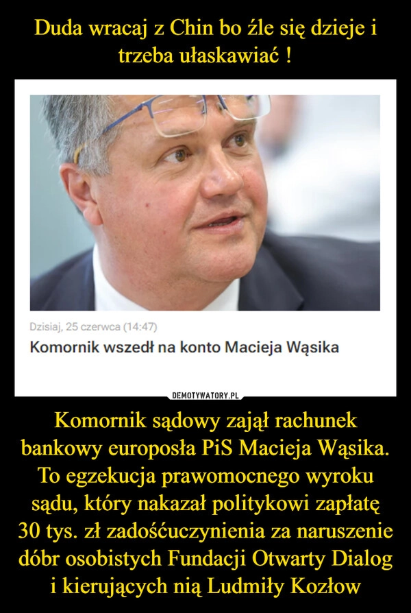 
    Duda wracaj z Chin bo źle się dzieje i trzeba ułaskawiać ! Komornik sądowy zajął rachunek bankowy europosła PiS Macieja Wąsika. To egzekucja prawomocnego wyroku sądu, który nakazał politykowi zapłatę 30 tys. zł zadośćuczynienia za naruszenie dóbr osobistych Fundacji Otwarty Dialog i kierujących nią Ludmiły Kozłow