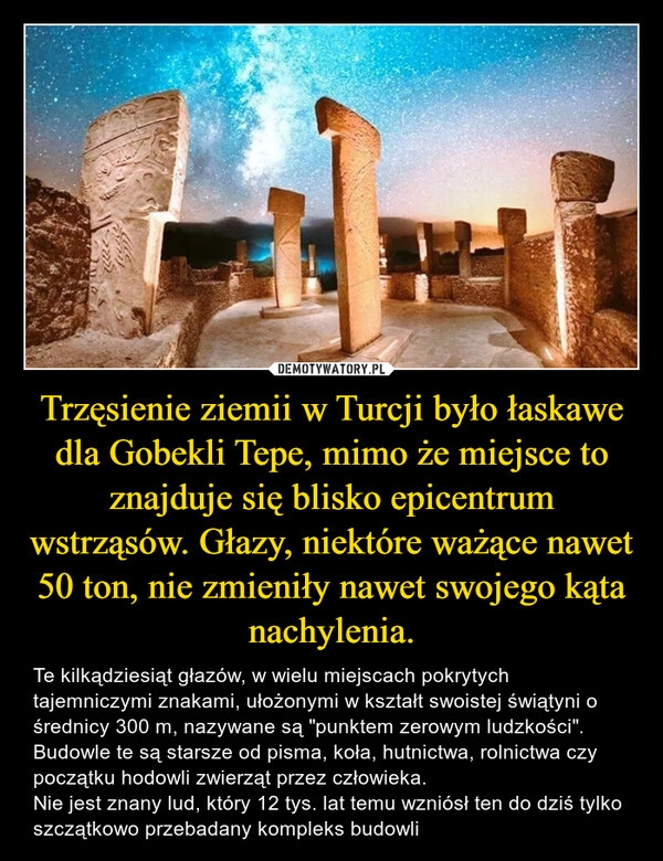 
    Trzęsienie ziemii w Turcji było łaskawe dla Gobekli Tepe, mimo że miejsce to znajduje się blisko epicentrum wstrząsów. Głazy, niektóre ważące nawet 50 ton, nie zmieniły nawet swojego kąta nachylenia.