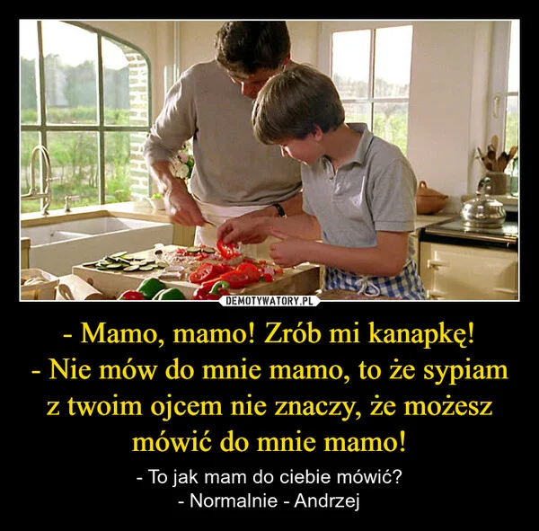 
    - Mamo, mamo! Zrób mi kanapkę! - Nie mów do mnie mamo, to że sypiam z twoim ojcem nie znaczy, że możesz mówić do mnie mamo!