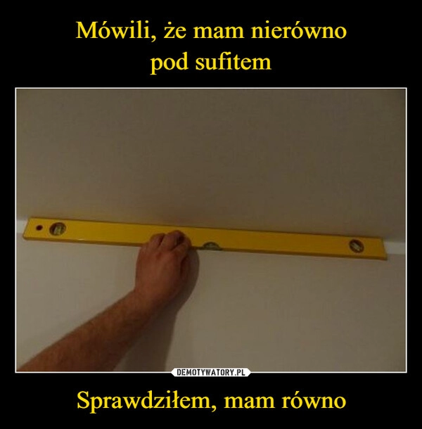 
    Mówili, że mam nierówno
pod sufitem Sprawdziłem, mam równo