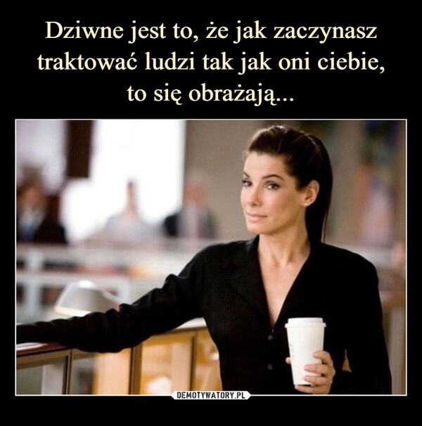 
    Dziwne jest to, że jak zaczynasz traktować ludzi tak jak oni ciebie,
to się obrażają...