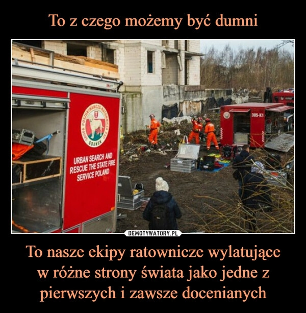 
    To z czego możemy być dumni To nasze ekipy ratownicze wylatujące
w różne strony świata jako jedne z pierwszych i zawsze docenianych