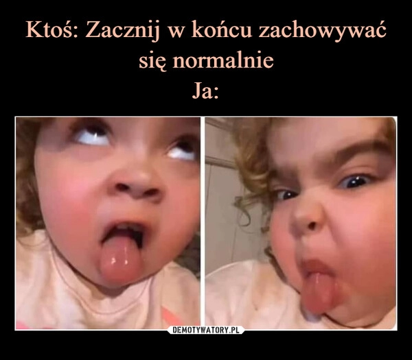 
    Ktoś: Zacznij w końcu zachowywać się normalnie
Ja: