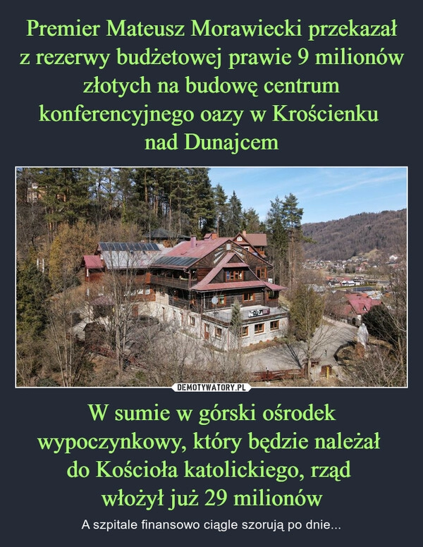 
    Premier Mateusz Morawiecki przekazał z rezerwy budżetowej prawie 9 milionów złotych na budowę centrum konferencyjnego oazy w Krościenku 
nad Dunajcem W sumie w górski ośrodek wypoczynkowy, który będzie należał 
do Kościoła katolickiego, rząd 
włożył już 29 milionów