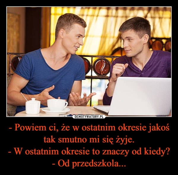 
    - Powiem ci, że w ostatnim okresie jakoś tak smutno mi się żyje.
- W ostatnim okresie to znaczy od kiedy?
- Od przedszkola...