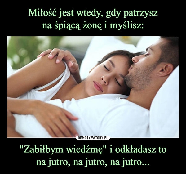 
    Miłość jest wtedy, gdy patrzysz
na śpiącą żonę i myślisz: "Zabiłbym wiedźmę" i odkładasz to
na jutro, na jutro, na jutro...