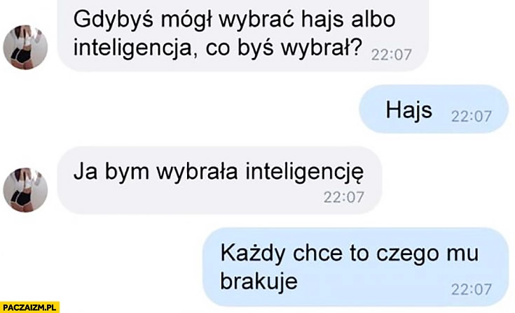 
    Gdybyś mógł wybrać hajs albo inteligencja co byś wybrał? Hajs. Ja inteligencje, każdy chce to czego mu brakuje