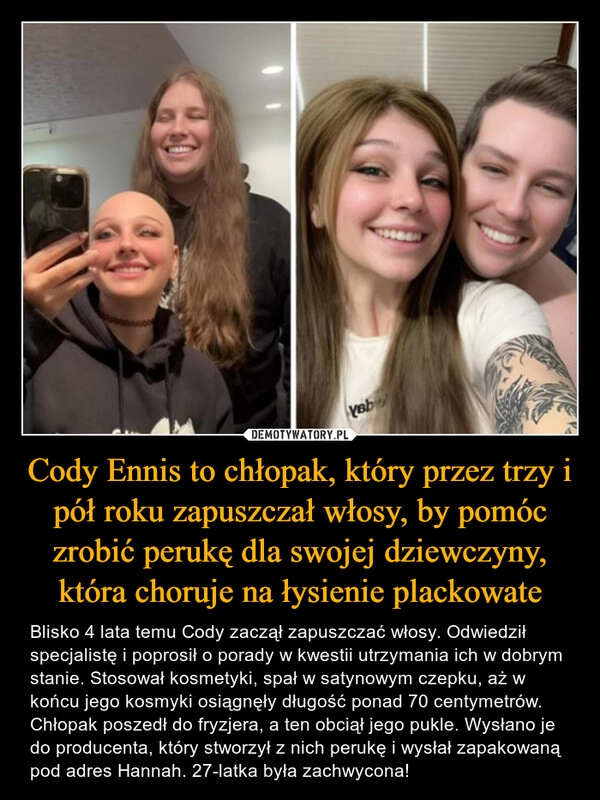 
    Cody Ennis to chłopak, który przez trzy i pół roku zapuszczał włosy, by pomóc zrobić perukę dla swojej dziewczyny, która choruje na łysienie plackowate