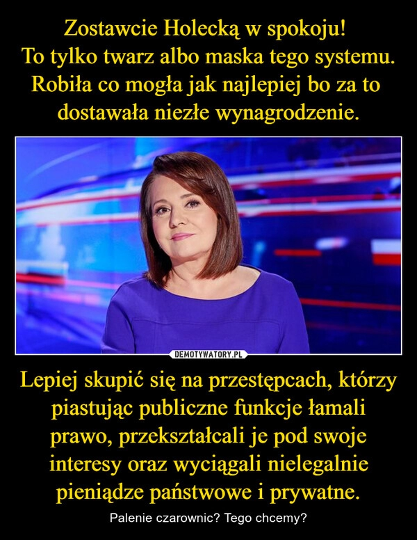 
    Zostawcie Holecką w spokoju! 
To tylko twarz albo maska tego systemu.
Robiła co mogła jak najlepiej bo za to 
dostawała niezłe wynagrodzenie. Lepiej skupić się na przestępcach, którzy piastując publiczne funkcje łamali prawo, przekształcali je pod swoje interesy oraz wyciągali nielegalnie pieniądze państwowe i prywatne.