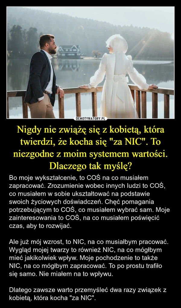 
    Nigdy nie zwiążę się z kobietą, która twierdzi, że kocha się "za NIC". To niezgodne z moim systemem wartości. Dlaczego tak myślę?