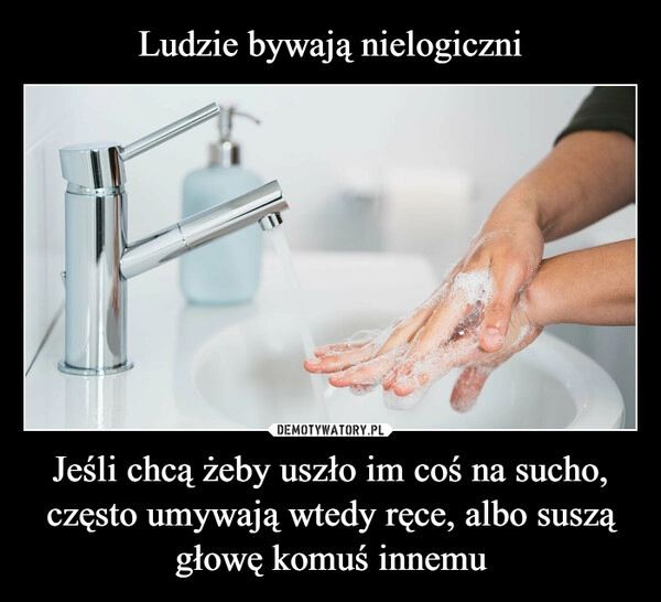 
    Ludzie bywają nielogiczni Jeśli chcą żeby uszło im coś na sucho, często umywają wtedy ręce, albo suszą głowę komuś innemu