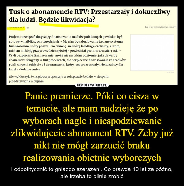 
    Panie premierze. Póki co cisza w temacie, ale mam nadzieję że po wyborach nagle i niespodziewanie zlikwidujecie abonament RTV. Żeby już nikt nie mógł zarzucić braku realizowania obietnic wyborczych