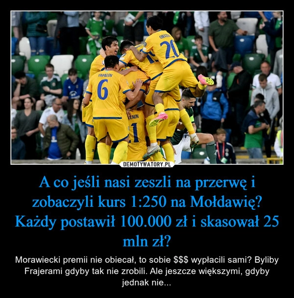 
    A co jeśli nasi zeszli na przerwę i zobaczyli kurs 1:250 na Mołdawię? Każdy postawił 100.000 zł i skasował 25 mln zł?