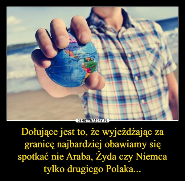 
    Dołujące jest to, że wyjeżdźając za granicę najbardziej obawiamy się spotkać nie Araba, Żyda czy Niemca tylko drugiego Polaka...