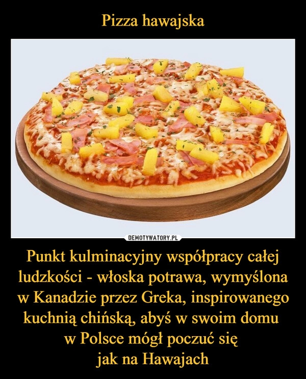 
    Pizza hawajska Punkt kulminacyjny współpracy całej ludzkości - włoska potrawa, wymyślona w Kanadzie przez Greka, inspirowanego kuchnią chińską, abyś w swoim domu 
w Polsce mógł poczuć się 
jak na Hawajach