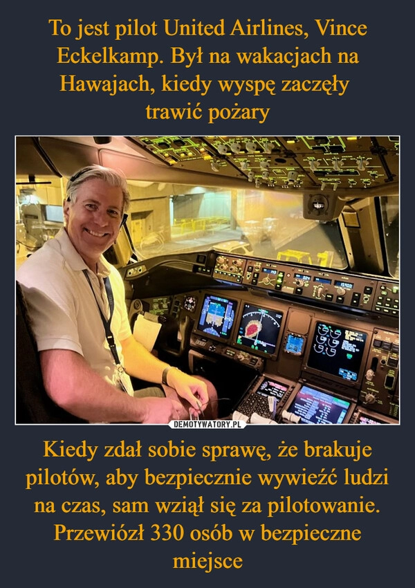 
    To jest pilot United Airlines, Vince Eckelkamp. Był na wakacjach na Hawajach, kiedy wyspę zaczęły 
trawić pożary Kiedy zdał sobie sprawę, że brakuje pilotów, aby bezpiecznie wywieźć ludzi na czas, sam wziął się za pilotowanie. Przewiózł 330 osób w bezpieczne miejsce