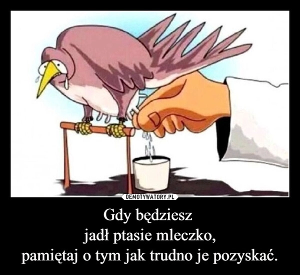 
    Gdy będziesz 
jadł ptasie mleczko,
pamiętaj o tym jak trudno je pozyskać.