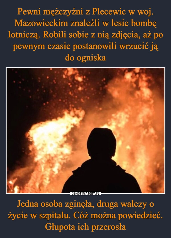 
    Pewni mężczyźni z Plecewic w woj. Mazowieckim znaleźli w lesie bombę lotniczą. Robili sobie z nią zdjęcia, aż po pewnym czasie postanowili wrzucić ją do ogniska Jedna osoba zginęła, druga walczy o życie w szpitalu. Cóż można powiedzieć. Głupota ich przerosła