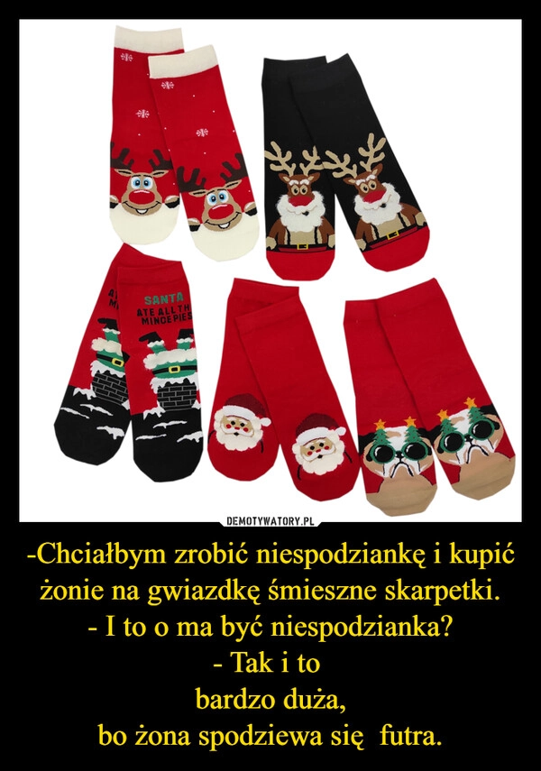 
    -Chciałbym zrobić niespodziankę i kupić żonie na gwiazdkę śmieszne skarpetki.
- I to o ma być niespodzianka?
- Tak i to 
bardzo duża,
bo żona spodziewa się  futra.