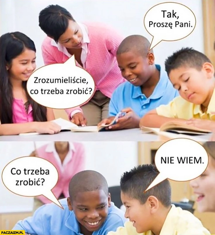 
    Nauczycielka: zrozumieliście co trzeba zrobić? Tak proszę Pani. Co trzeba zrobić? Nie wiem