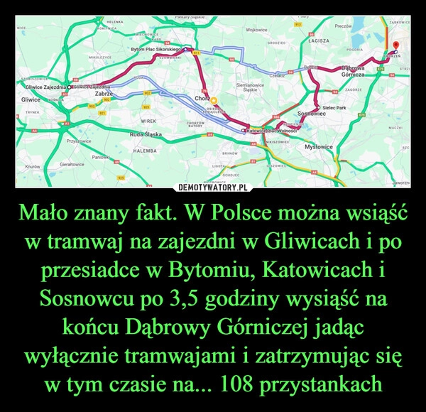 
    Mało znany fakt. W Polsce można wsiąść w tramwaj na zajezdni w Gliwicach i po przesiadce w Bytomiu, Katowicach i Sosnowcu po 3,5 godziny wysiąść na końcu Dąbrowy Górniczej jadąc wyłącznie tramwajami i zatrzymując się w tym czasie na... 108 przystankach