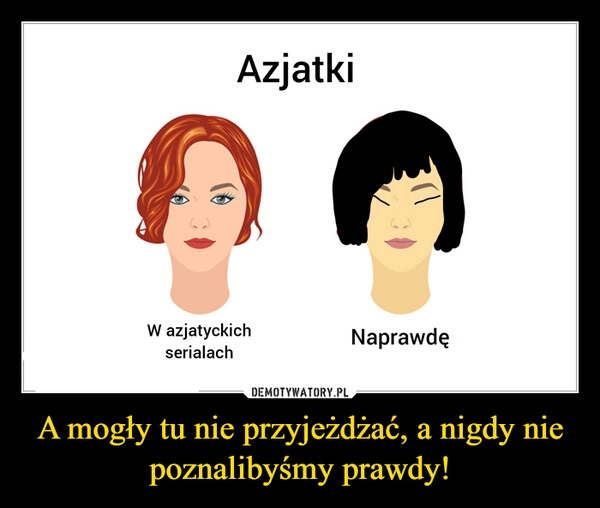 
    A mogły tu nie przyjeżdżać, a nigdy nie poznalibyśmy prawdy!