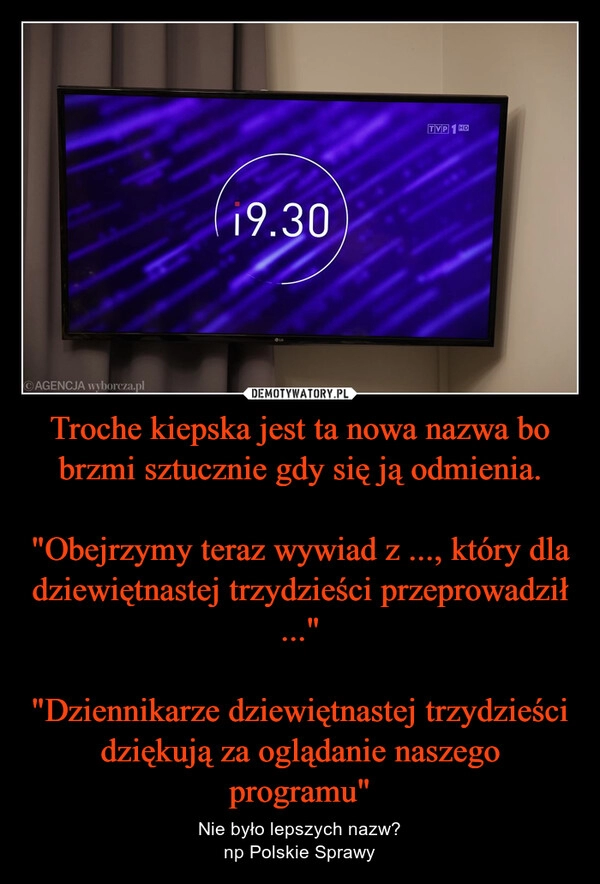 
    Troche kiepska jest ta nowa nazwa bo brzmi sztucznie gdy się ją odmienia.

"Obejrzymy teraz wywiad z ..., który dla dziewiętnastej trzydzieści przeprowadził ..."

"Dziennikarze dziewiętnastej trzydzieści dziękują za oglądanie naszego programu"