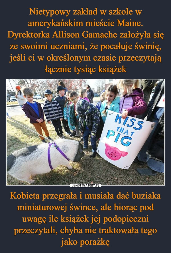 
    Nietypowy zakład w szkole w amerykańskim mieście Maine. Dyrektorka Allison Gamache założyła się ze swoimi uczniami, że pocałuje świnię, jeśli ci w określonym czasie przeczytają łącznie tysiąc książek Kobieta przegrała i musiała dać buziaka miniaturowej śwince, ale biorąc pod uwagę ile książek jej podopieczni przeczytali, chyba nie traktowała tego jako porażkę