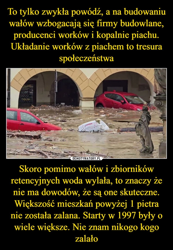 
    To tylko zwykła powódź, a na budowaniu wałów wzbogacają się firmy budowlane, producenci worków i kopalnie piachu. Układanie worków z piachem to tresura społeczeństwa Skoro pomimo wałów i zbiorników retencyjnych woda wylała, to znaczy że nie ma dowodów, że są one skuteczne. Większość mieszkań powyżej 1 pietra nie została zalana. Starty w 1997 były o wiele większe. Nie znam nikogo kogo zalało