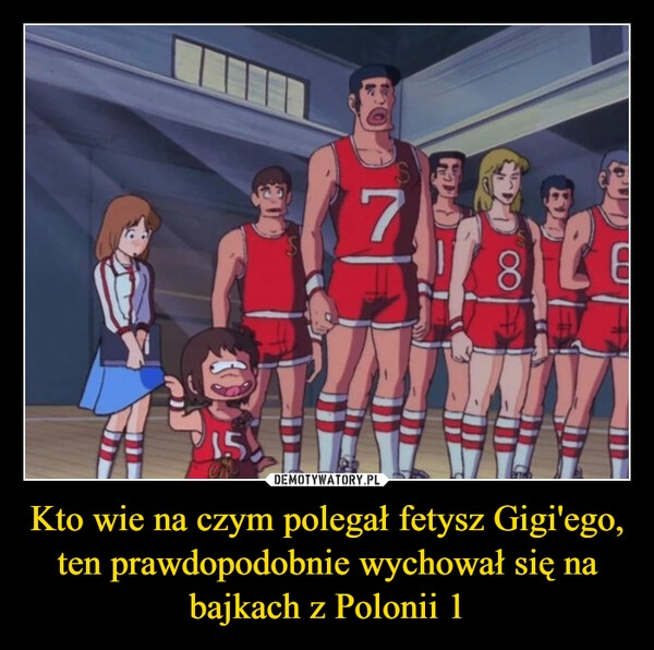 
    Kto wie na czym polegał fetysz Gigi'ego, ten prawdopodobnie wychował się na bajkach z Polonii 1