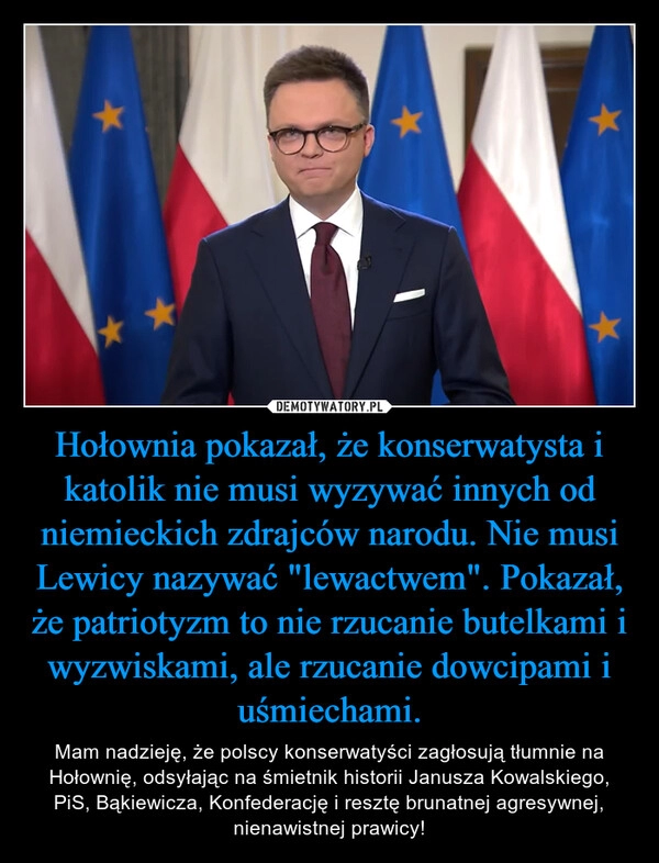 
    Hołownia pokazał, że konserwatysta i katolik nie musi wyzywać innych od niemieckich zdrajców narodu. Nie musi Lewicy nazywać "lewactwem". Pokazał, że patriotyzm to nie rzucanie butelkami i wyzwiskami, ale rzucanie dowcipami i uśmiechami.