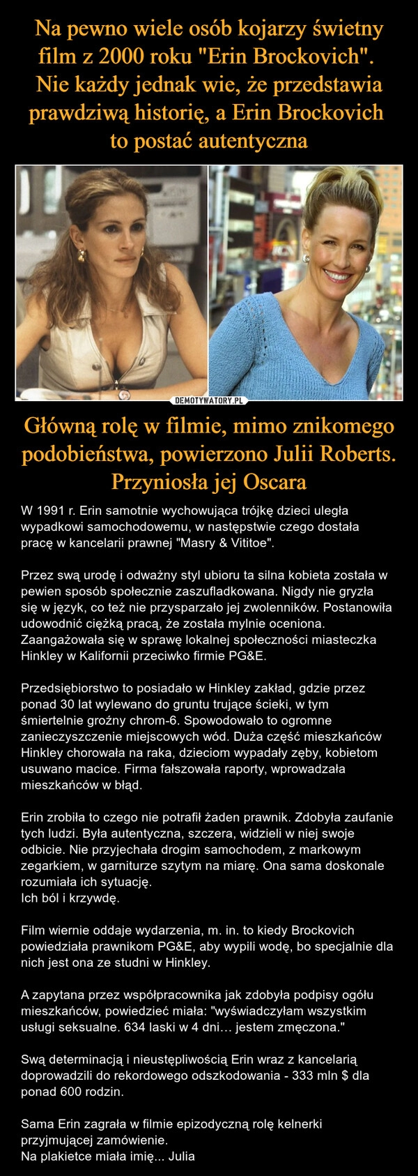 
    Na pewno wiele osób kojarzy świetny film z 2000 roku "Erin Brockovich". 
Nie każdy jednak wie, że przedstawia prawdziwą historię, a Erin Brockovich 
to postać autentyczna Główną rolę w filmie, mimo znikomego podobieństwa, powierzono Julii Roberts. Przyniosła jej Oscara