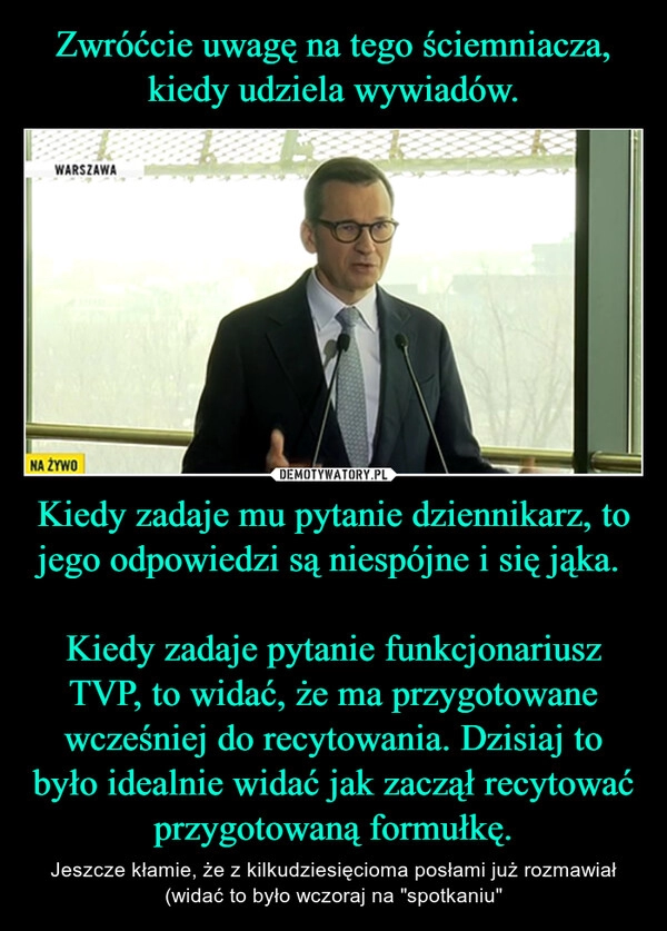 
    Zwróćcie uwagę na tego ściemniacza, kiedy udziela wywiadów. Kiedy zadaje mu pytanie dziennikarz, to jego odpowiedzi są niespójne i się jąka. 

Kiedy zadaje pytanie funkcjonariusz TVP, to widać, że ma przygotowane wcześniej do recytowania. Dzisiaj to było idealnie widać jak zaczął recytować przygotowaną formułkę.