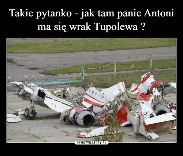 
    Takie pytanko - jak tam panie Antoni ma się wrak Tupolewa ?