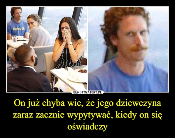 
    On już chyba wie, że jego dziewczyna zaraz zacznie wypytywać, kiedy on się oświadczy