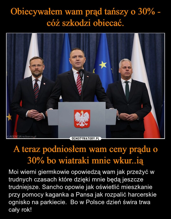 
    Obiecywałem wam prąd tańszy o 30% - cóż szkodzi obiecać. A teraz podniosłem wam ceny prądu o 30% bo wiatraki mnie wkur..ią