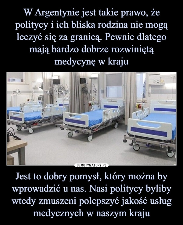 
    W Argentynie jest takie prawo, że politycy i ich bliska rodzina nie mogą leczyć się za granicą. Pewnie dlatego mają bardzo dobrze rozwiniętą medycynę w kraju Jest to dobry pomysł, który można by wprowadzić u nas. Nasi politycy byliby wtedy zmuszeni polepszyć jakość usług medycznych w naszym kraju