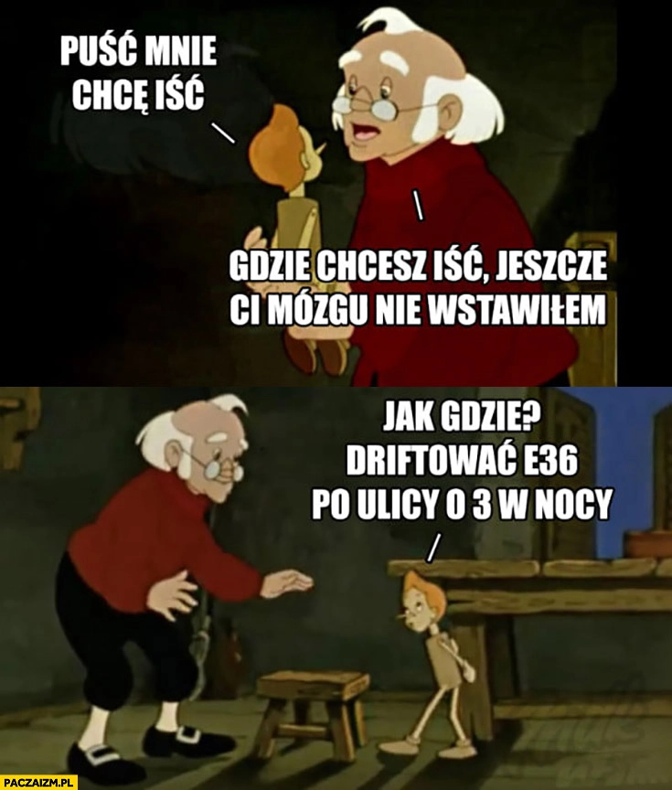 Pinokio: puść mnie, chcę iść. Gepetto: gdzie chcesz iść, jeszcze Ci mózgu nie wstawiłem? Driftowac E36 po ulicy o 3 w nocy