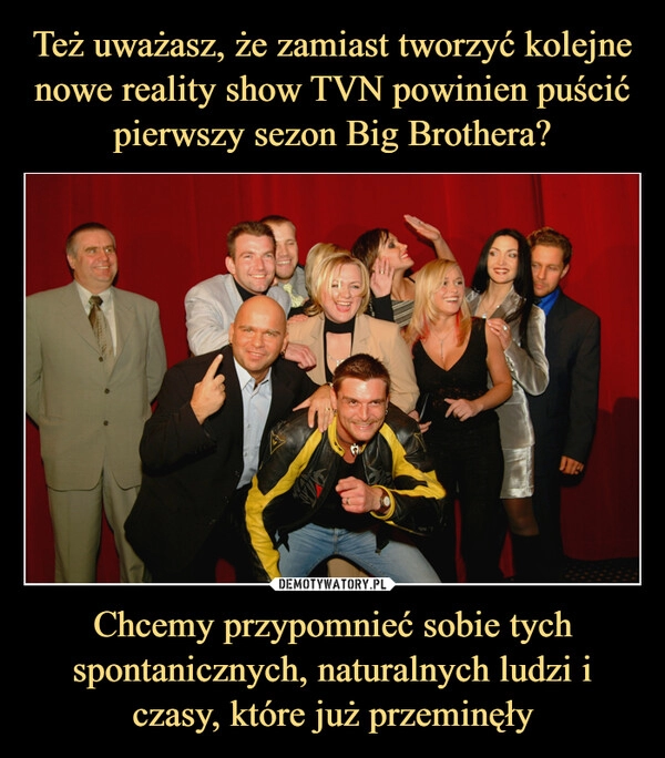 
    Też uważasz, że zamiast tworzyć kolejne nowe reality show TVN powinien puścić pierwszy sezon Big Brothera? Chcemy przypomnieć sobie tych spontanicznych, naturalnych ludzi i czasy, które już przeminęły