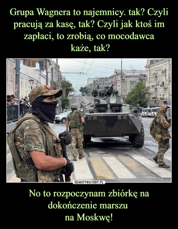 
    Grupa Wagnera to najemnicy. tak? Czyli pracują za kasę, tak? Czyli jak ktoś im zapłaci, to zrobią, co mocodawca
 każe, tak? No to rozpoczynam zbiórkę na dokończenie marszu 
na Moskwę!