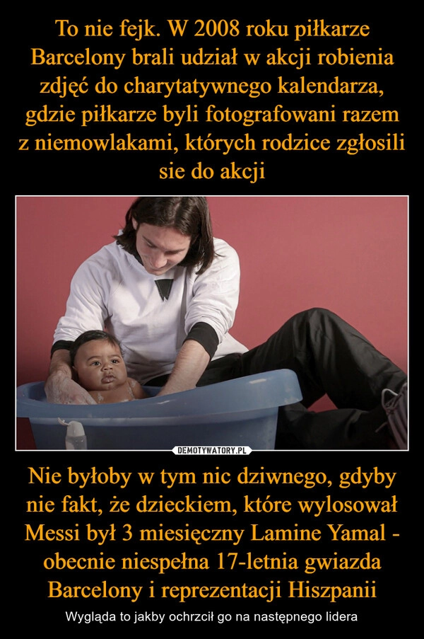 
    To nie fejk. W 2008 roku piłkarze Barcelony brali udział w akcji robienia zdjęć do charytatywnego kalendarza, gdzie piłkarze byli fotografowani razem z niemowlakami, których rodzice zgłosili sie do akcji Nie byłoby w tym nic dziwnego, gdyby nie fakt, że dzieckiem, które wylosował Messi był 3 miesięczny Lamine Yamal - obecnie niespełna 17-letnia gwiazda Barcelony i reprezentacji Hiszpanii