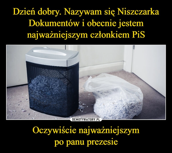 
    Dzień dobry. Nazywam się Niszczarka Dokumentów i obecnie jestem najważniejszym członkiem PiS Oczywiście najważniejszym
po panu prezesie