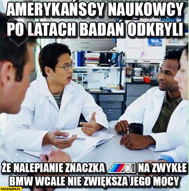 
    Amerykańscy naukowcy po latach badań odkryli że nalepienie znaczka M na zwykłe BMW wcale nie zwiększa jego mocy