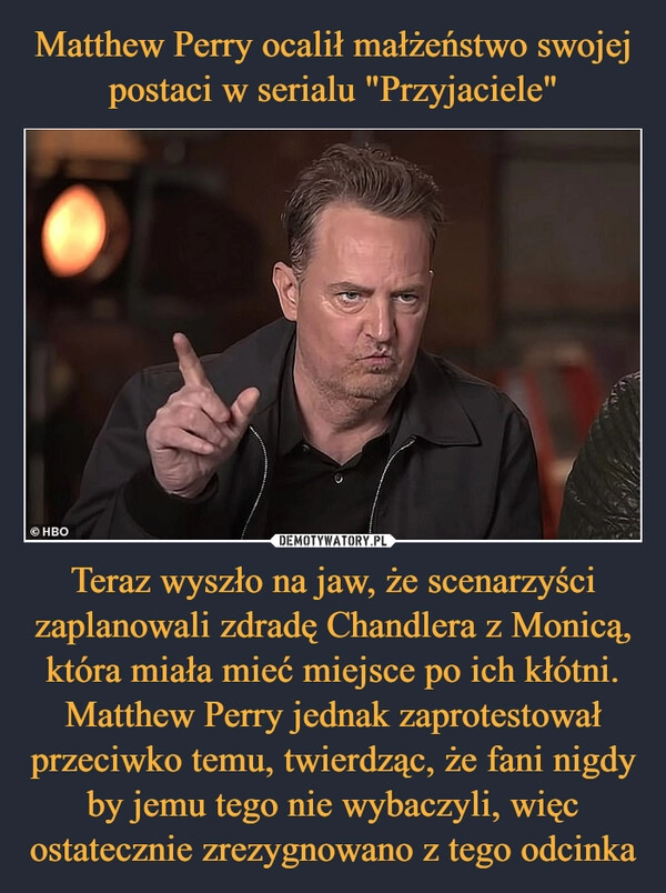 
    Matthew Perry ocalił małżeństwo swojej postaci w serialu "Przyjaciele" Teraz wyszło na jaw, że scenarzyści zaplanowali zdradę Chandlera z Monicą, która miała mieć miejsce po ich kłótni. Matthew Perry jednak zaprotestował przeciwko temu, twierdząc, że fani nigdy by jemu tego nie wybaczyli, więc ostatecznie zrezygnowano z tego odcinka