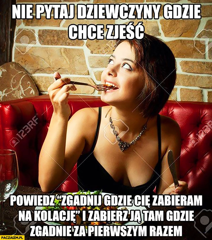 
    Nie pytaj dziewczyny gdzie chce zjeść, powiedz zgadnij gdzie zabieram Cię na kolacje i zabierz ją tam gdzie zgadnie za pierwszym razem