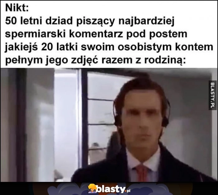 
    Nikt, 50-letni dziad piszący najbardziej spermiarski komentarz pod postem jakiejś 20-latki swoim osobistym kontem pełnym jego zdjęć razem z rodziną