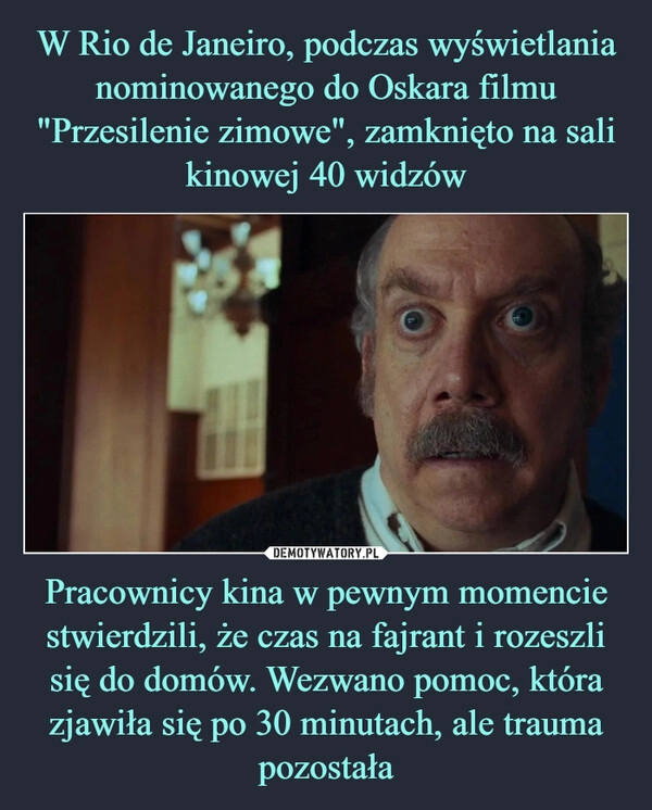 
    W Rio de Janeiro, podczas wyświetlania nominowanego do Oskara filmu "Przesilenie zimowe", zamknięto na sali kinowej 40 widzów Pracownicy kina w pewnym momencie stwierdzili, że czas na fajrant i rozeszli się do domów. Wezwano pomoc, która zjawiła się po 30 minutach, ale trauma pozostała