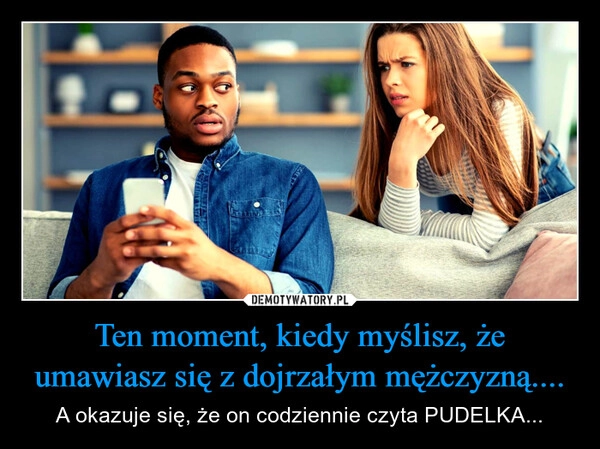 
    Ten moment, kiedy myślisz, że umawiasz się z dojrzałym mężczyzną....